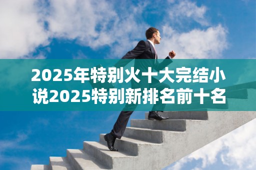 2025年特别火十大完结小说2025特别新排名前十名分析