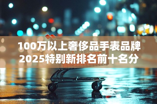 100万以上奢侈品手表品牌2025特别新排名前十名分析
