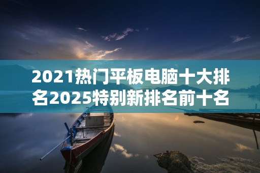 2021热门平板电脑十大排名2025特别新排名前十名分析