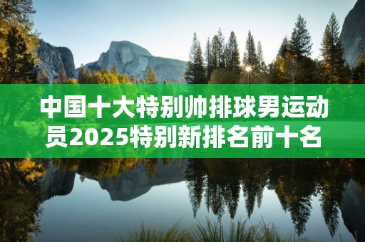 中国十大特别帅排球男运动员2025特别新排名前十名分析