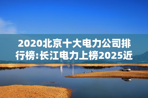 2020北京十大电力公司排行榜:长江电力上榜2025近期排名前十名榜单出炉