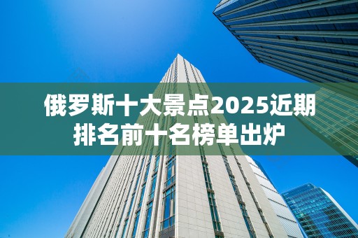 俄罗斯十大景点2025近期排名前十名榜单出炉