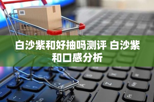 白沙紫和好抽吗测评 白沙紫和口感分析