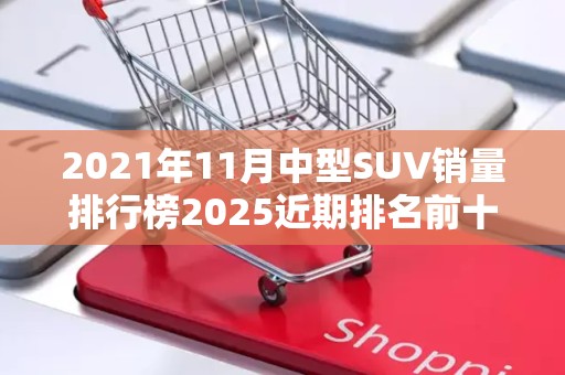 2021年11月中型SUV销量排行榜2025近期排名前十名榜单出炉