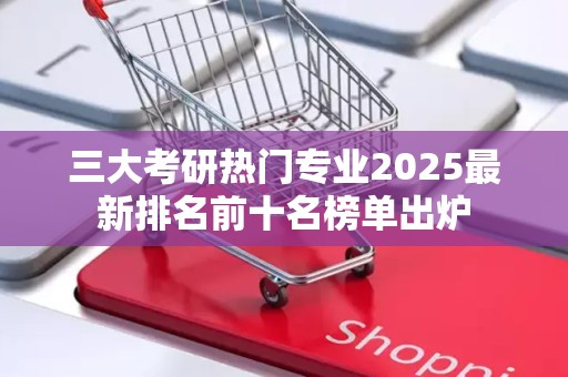 三大考研热门专业2025最新排名前十名榜单出炉