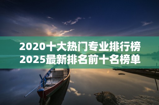 2020十大热门专业排行榜2025最新排名前十名榜单出炉