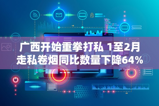 广西开始重拳打私 1至2月走私卷烟同比数量下降64%！