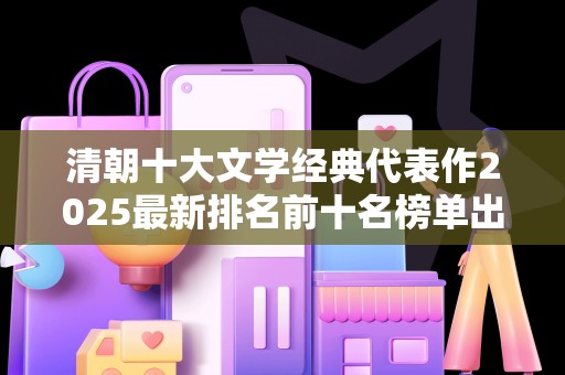 清朝十大文学经典代表作2025最新排名前十名榜单出炉