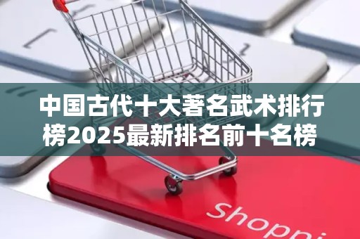 中国古代十大著名武术排行榜2025最新排名前十名榜单出炉