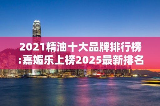 2021精油十大品牌排行榜:嘉媚乐上榜2025最新排名前十名榜单出炉
