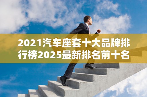 2021汽车座套十大品牌排行榜2025最新排名前十名榜单出炉