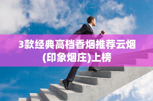 3款经典高档香烟推荐云烟(印象烟庄)上榜