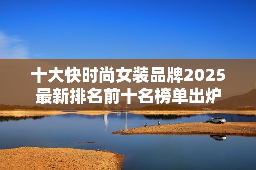 十大快时尚女装品牌2025最新排名前十名榜单出炉
