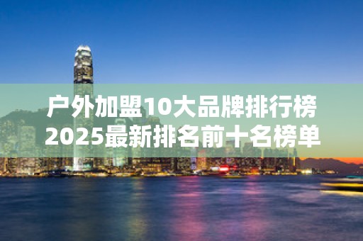 户外加盟10大品牌排行榜2025最新排名前十名榜单出炉