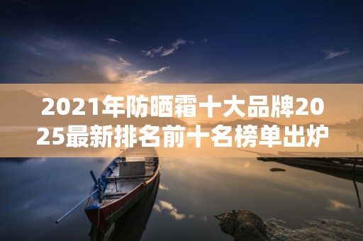 2021年防晒霜十大品牌2025最新排名前十名榜单出炉