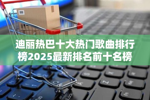 迪丽热巴十大热门歌曲排行榜2025最新排名前十名榜单出炉