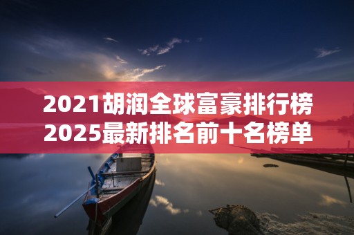 2021胡润全球富豪排行榜2025最新排名前十名榜单出炉