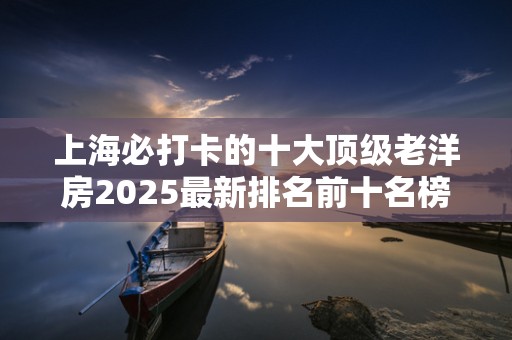 上海必打卡的十大顶级老洋房2025最新排名前十名榜单出炉