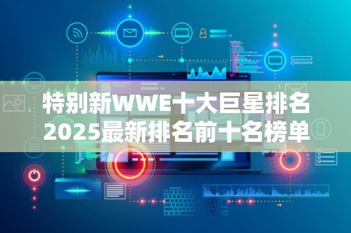 特别新WWE十大巨星排名2025最新排名前十名榜单出炉