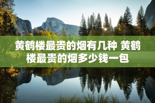 黄鹤楼最贵的烟有几种 黄鹤楼最贵的烟多少钱一包