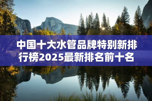 中国十大水管品牌特别新排行榜2025最新排名前十名榜单出炉
