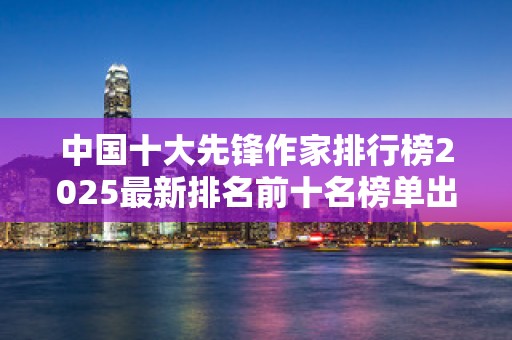 中国十大先锋作家排行榜2025最新排名前十名榜单出炉