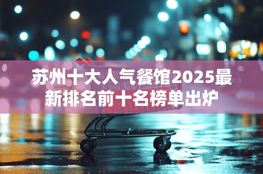 苏州十大人气餐馆2025最新排名前十名榜单出炉