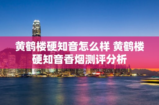 黄鹤楼硬知音怎么样 黄鹤楼硬知音香烟测评分析