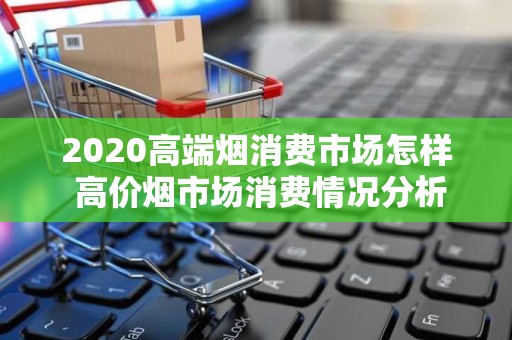 2020高端烟消费市场怎样 高价烟市场消费情况分析！