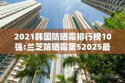 2021韩国防晒霜排行榜10强:兰芝防晒霜第52025最新排名前十名榜单出炉