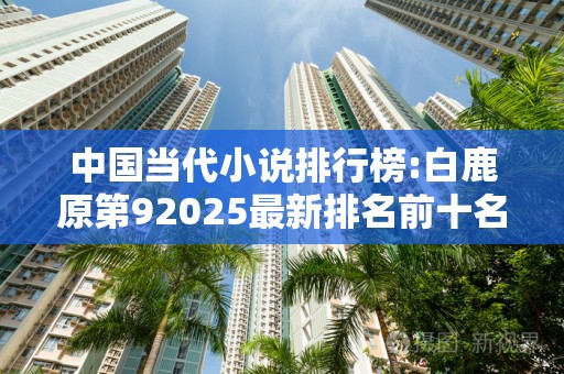 中国当代小说排行榜:白鹿原第92025最新排名前十名榜单出炉