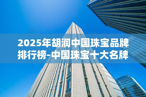 2025年胡润中国珠宝品牌排行榜-中国珠宝十大名牌排名20252025最新排名前十名榜单出炉