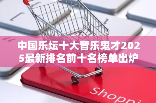 中国乐坛十大音乐鬼才2025最新排名前十名榜单出炉