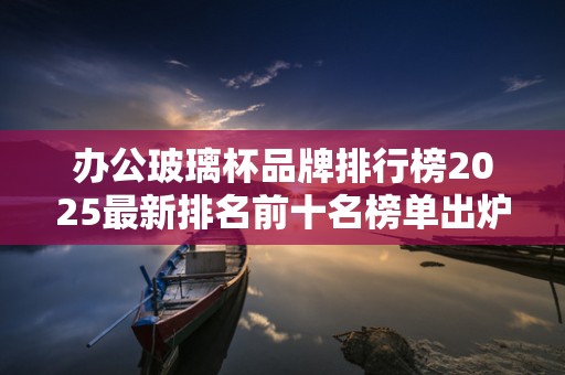 办公玻璃杯品牌排行榜2025最新排名前十名榜单出炉