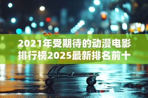 2021年受期待的动漫电影排行榜2025最新排名前十名榜单出炉
