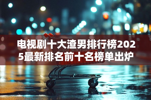 电视剧十大渣男排行榜2025最新排名前十名榜单出炉