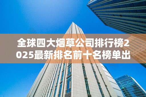 全球四大烟草公司排行榜2025最新排名前十名榜单出炉