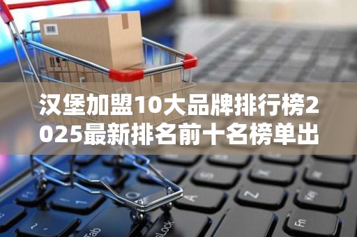 汉堡加盟10大品牌排行榜2025最新排名前十名榜单出炉