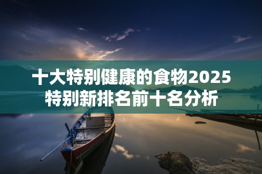 十大特别健康的食物2025特别新排名前十名分析
