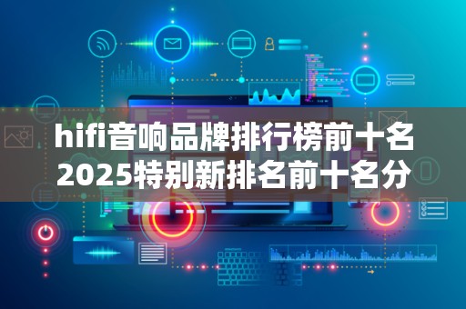 hifi音响品牌排行榜前十名2025特别新排名前十名分析