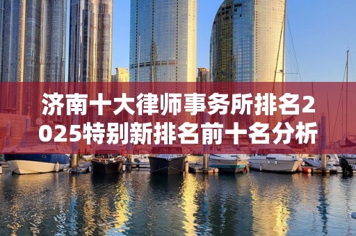 济南十大律师事务所排名2025特别新排名前十名分析