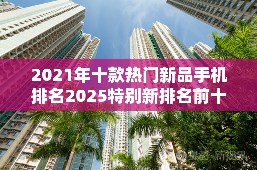 2021年十款热门新品手机排名2025特别新排名前十名分析