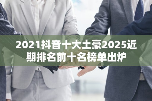 2021抖音十大土豪2025近期排名前十名榜单出炉