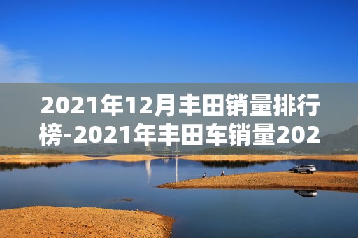 2021年12月丰田销量排行榜-2021年丰田车销量2025近期排名前十名榜单出炉