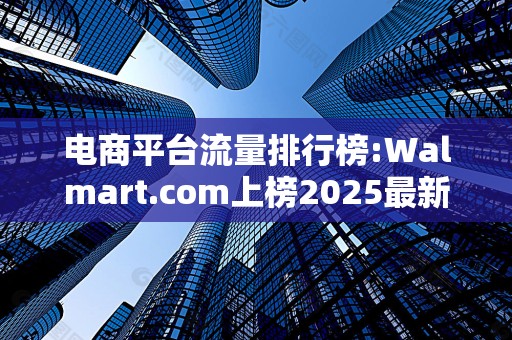 电商平台流量排行榜:Walmart.com上榜2025最新排名前十名榜单出炉