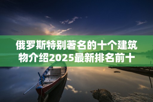 俄罗斯特别著名的十个建筑物介绍2025最新排名前十名榜单出炉