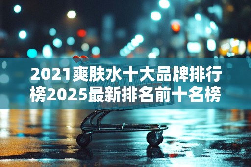 2021爽肤水十大品牌排行榜2025最新排名前十名榜单出炉