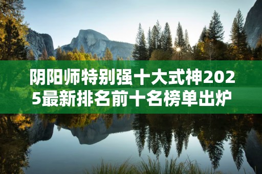 阴阳师特别强十大式神2025最新排名前十名榜单出炉