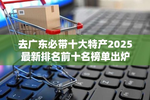去广东必带十大特产2025最新排名前十名榜单出炉