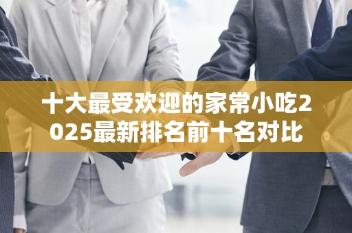 十大最受欢迎的家常小吃2025最新排名前十名对比
